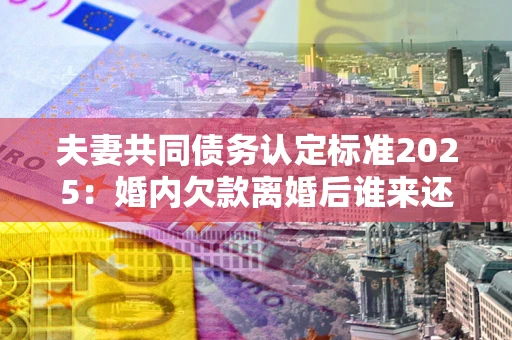 北京夫妻共同债务认定标准2025:婚内欠款离婚后谁来还? 北京夫妻共同债务认定标准2025:婚内欠款离婚后谁来还?