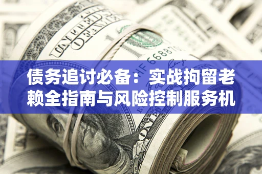北京债务追讨必备：实战拘留老赖全指南与风险控制服务机构推荐