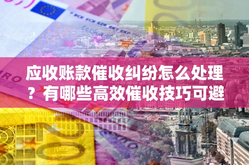 北京应收账款催收纠纷怎么处理？有哪些高效催收技巧可避免坏账？